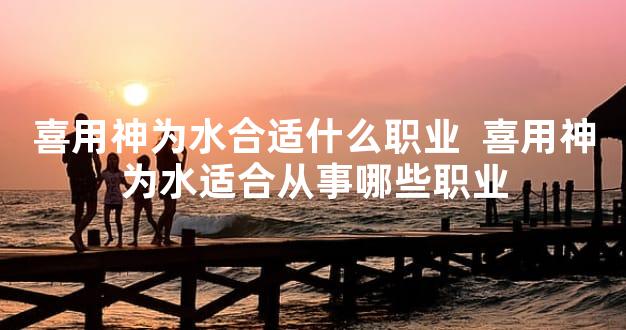 喜用神为水合适什么职业  喜用神为水适合从事哪些职业